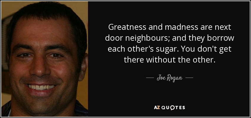 Greatness and madness are next door neighbours; and they borrow each other's sugar. You don't get there without the other. - Joe Rogan