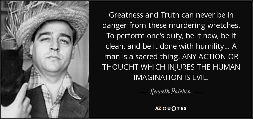 Greatness and Truth can never be in danger from these murdering wretches. To perform one's duty, be it now, be it clean, and be it done with humility… A man is a sacred thing. ANY ACTION OR THOUGHT WHICH INJURES THE HUMAN IMAGINATION IS EVIL. - Kenneth Patchen