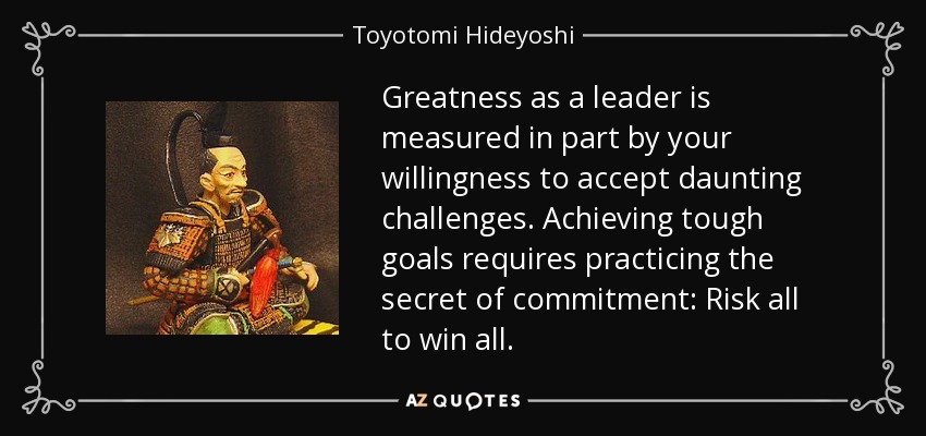 Greatness as a leader is measured in part by your willingness to accept daunting challenges. Achieving tough goals requires practicing the secret of commitment: Risk all to win all. - Toyotomi Hideyoshi