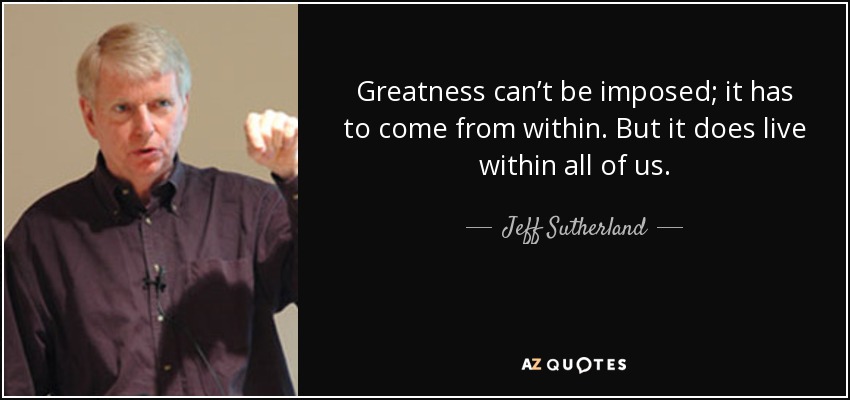 Greatness can’t be imposed; it has to come from within. But it does live within all of us. - Jeff Sutherland