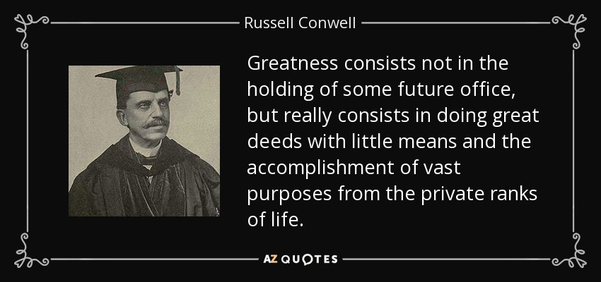 Greatness consists not in the holding of some future office, but really consists in doing great deeds with little means and the accomplishment of vast purposes from the private ranks of life. - Russell Conwell