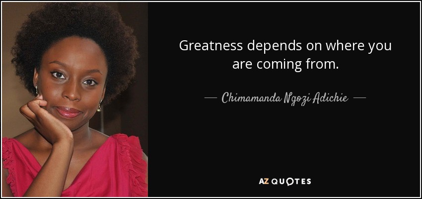 Greatness depends on where you are coming from. - Chimamanda Ngozi Adichie