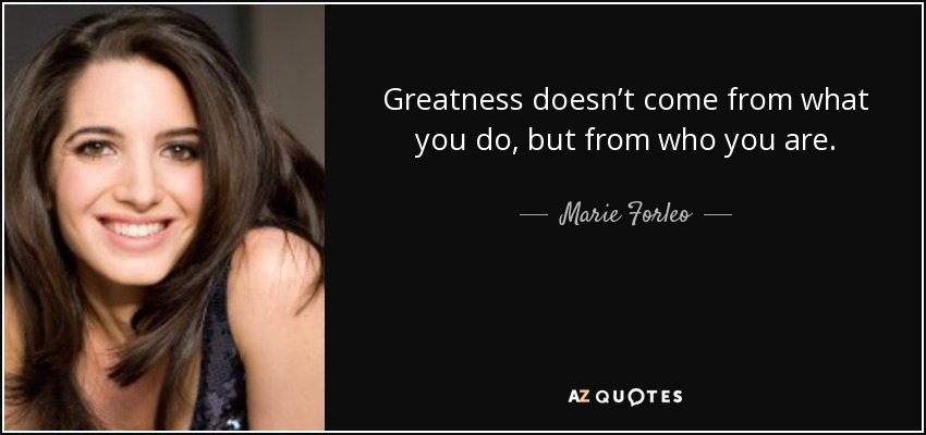 Greatness doesn’t come from what you do, but from who you are. - Marie Forleo