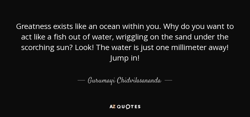 Greatness exists like an ocean within you. Why do you want to act like a fish out of water, wriggling on the sand under the scorching sun? Look! The water is just one millimeter away! Jump in! - Gurumayi Chidvilasananda