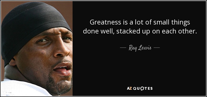 Greatness is a lot of small things done well, stacked up on each other. - Ray Lewis