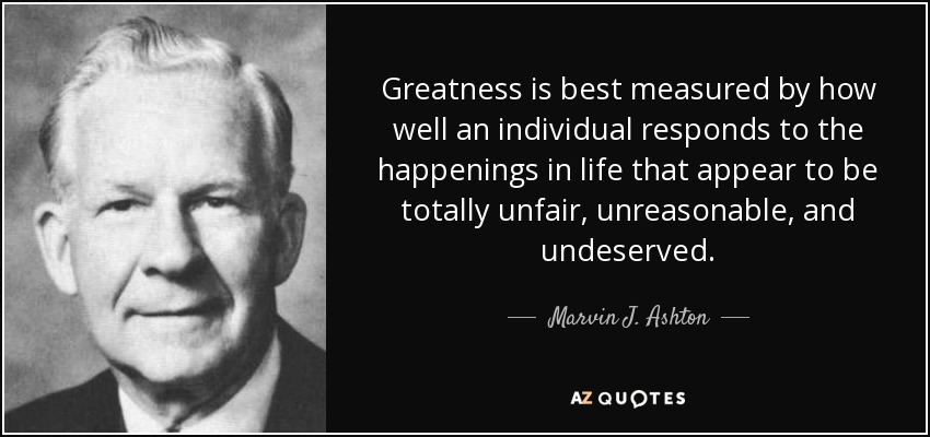 Greatness is best measured by how well an individual responds to the happenings in life that appear to be totally unfair, unreasonable, and undeserved. - Marvin J. Ashton