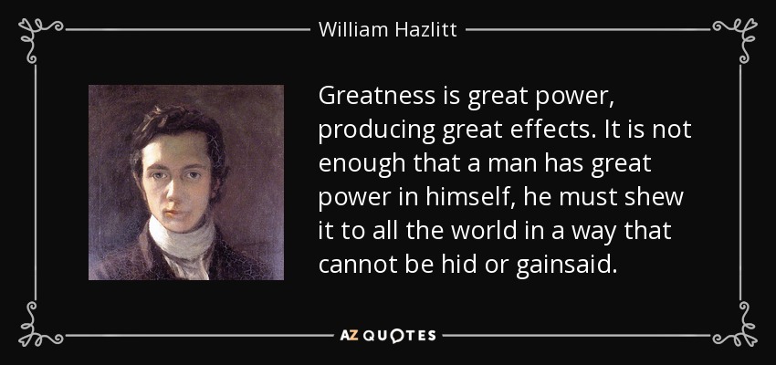 Greatness is great power, producing great effects. It is not enough that a man has great power in himself, he must shew it to all the world in a way that cannot be hid or gainsaid. - William Hazlitt