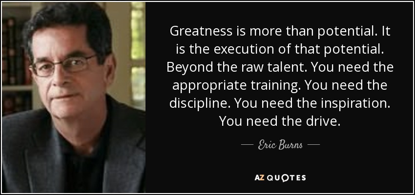 Greatness is more than potential. It is the execution of that potential. Beyond the raw talent. You need the appropriate training. You need the discipline. You need the inspiration. You need the drive. - Eric Burns