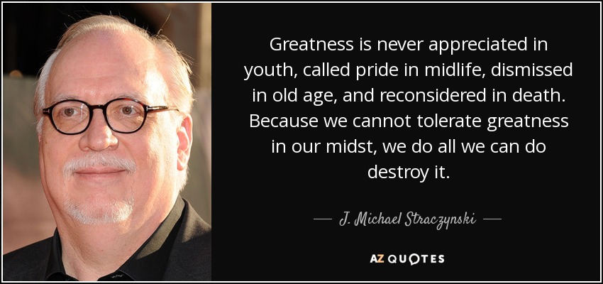 Greatness is never appreciated in youth, called pride in midlife, dismissed in old age, and reconsidered in death. Because we cannot tolerate greatness in our midst, we do all we can do destroy it. - J. Michael Straczynski