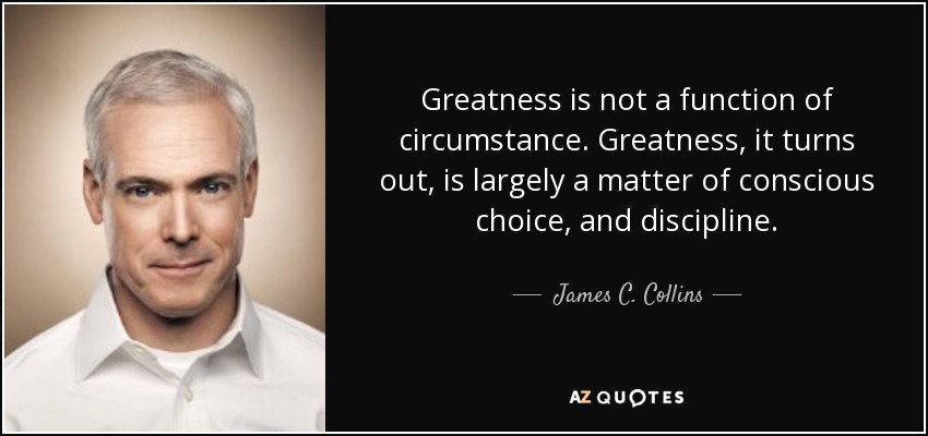 Greatness is not a function of circumstance. Greatness, it turns out, is largely a matter of conscious choice, and discipline. - James C. Collins