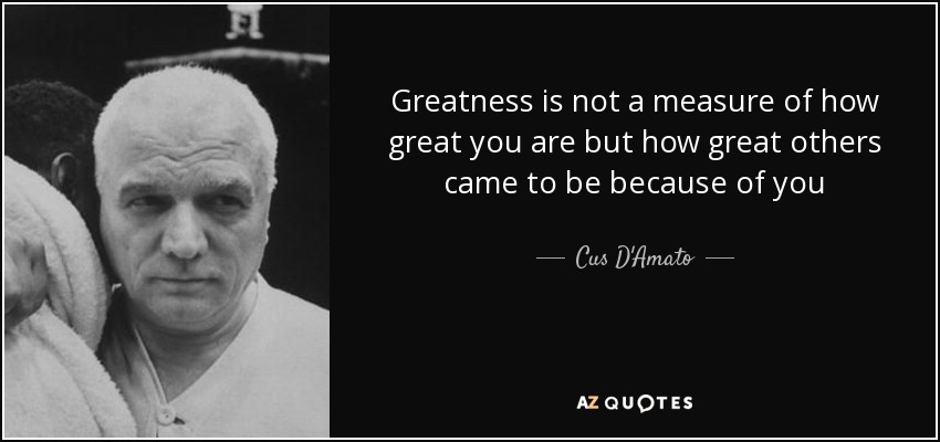 Greatness is not a measure of how great you are but how great others came to be because of you - Cus D'Amato