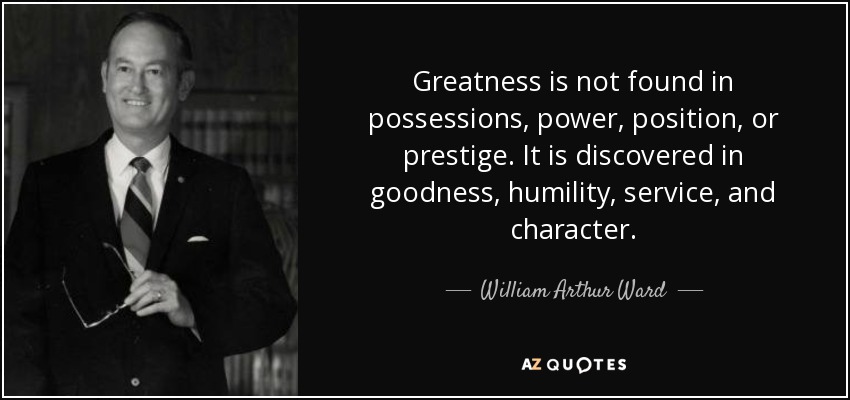Greatness is not found in possessions, power, position, or prestige. It is discovered in goodness, humility, service, and character. - William Arthur Ward