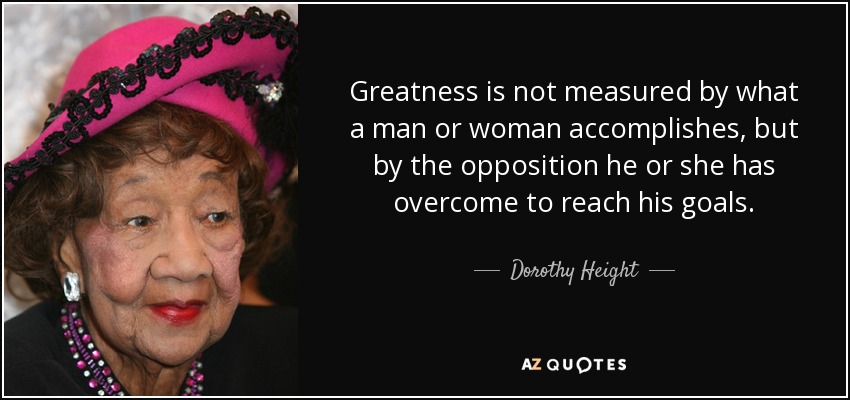 Greatness is not measured by what a man or woman accomplishes, but by the opposition he or she has overcome to reach his goals. - Dorothy Height