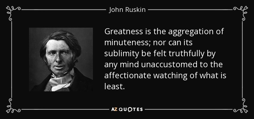 Greatness is the aggregation of minuteness; nor can its sublimity be felt truthfully by any mind unaccustomed to the affectionate watching of what is least. - John Ruskin