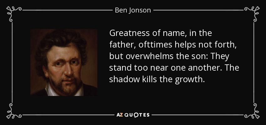 Greatness of name, in the father, ofttimes helps not forth, but overwhelms the son: They stand too near one another. The shadow kills the growth. - Ben Jonson