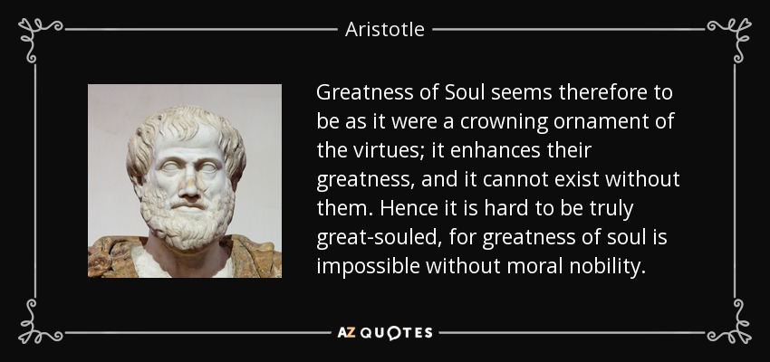 Greatness of Soul seems therefore to be as it were a crowning ornament of the virtues; it enhances their greatness, and it cannot exist without them. Hence it is hard to be truly great-souled, for greatness of soul is impossible without moral nobility. - Aristotle