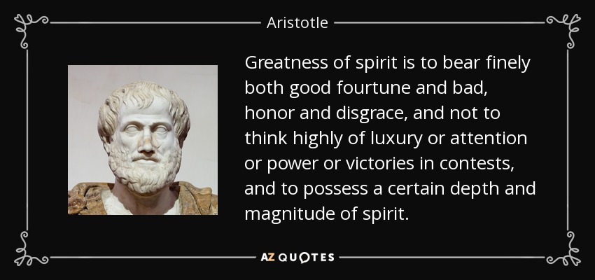 Greatness of spirit is to bear finely both good fourtune and bad, honor and disgrace, and not to think highly of luxury or attention or power or victories in contests, and to possess a certain depth and magnitude of spirit. - Aristotle