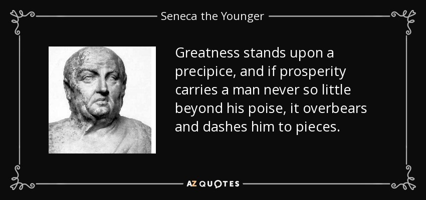Greatness stands upon a precipice, and if prosperity carries a man never so little beyond his poise, it overbears and dashes him to pieces. - Seneca the Younger