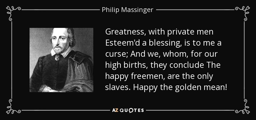 Greatness, with private men Esteem'd a blessing, is to me a curse; And we, whom, for our high births, they conclude The happy freemen, are the only slaves. Happy the golden mean! - Philip Massinger