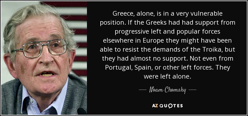 Greece, alone, is in a very vulnerable position. If the Greeks had had support from progressive left and popular forces elsewhere in Europe they might have been able to resist the demands of the Troika, but they had almost no support. Not even from Portugal, Spain, or other left forces. They were left alone. - Noam Chomsky