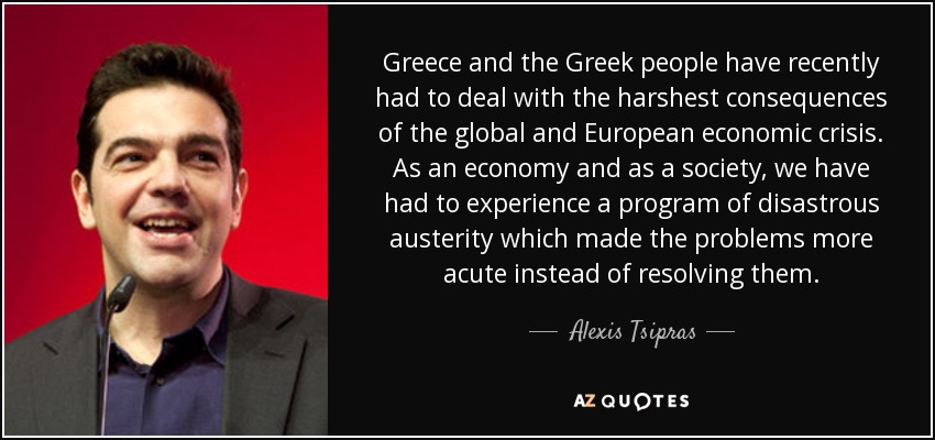 Greece and the Greek people have recently had to deal with the harshest consequences of the global and European economic crisis. As an economy and as a society, we have had to experience a program of disastrous austerity which made the problems more acute instead of resolving them. - Alexis Tsipras