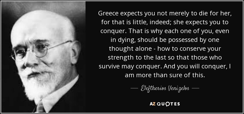 Greece expects you not merely to die for her, for that is little, indeed; she expects you to conquer. That is why each one of you, even in dying, should be possessed by one thought alone - how to conserve your strength to the last so that those who survive may conquer. And you will conquer, I am more than sure of this. - Eleftherios Venizelos