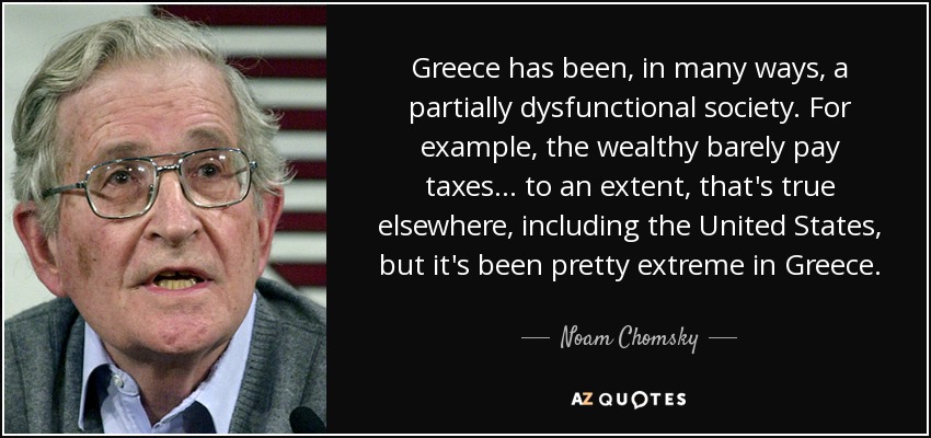 Greece has been, in many ways, a partially dysfunctional society. For example, the wealthy barely pay taxes... to an extent, that's true elsewhere, including the United States, but it's been pretty extreme in Greece. - Noam Chomsky