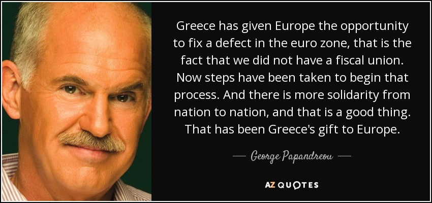 Greece has given Europe the opportunity to fix a defect in the euro zone, that is the fact that we did not have a fiscal union. Now steps have been taken to begin that process. And there is more solidarity from nation to nation, and that is a good thing. That has been Greece's gift to Europe. - George Papandreou