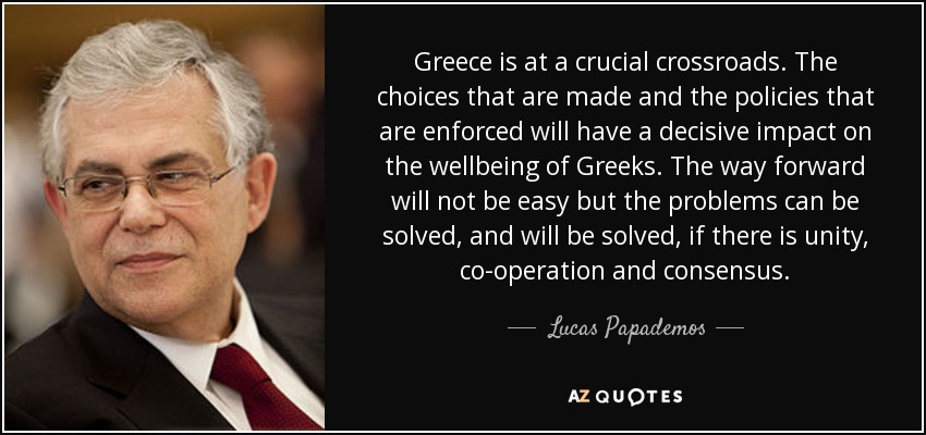 Greece is at a crucial crossroads. The choices that are made and the policies that are enforced will have a decisive impact on the wellbeing of Greeks. The way forward will not be easy but the problems can be solved, and will be solved, if there is unity, co-operation and consensus. - Lucas Papademos
