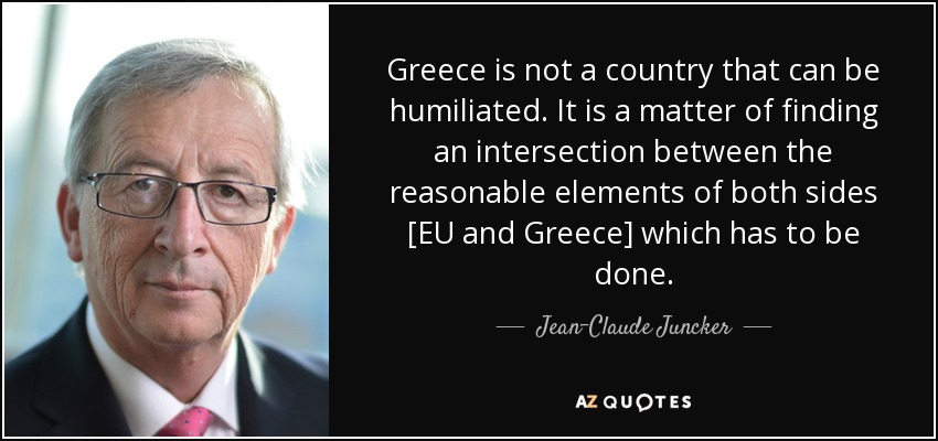 Greece is not a country that can be humiliated. It is a matter of finding an intersection between the reasonable elements of both sides [EU and Greece] which has to be done. - Jean-Claude Juncker