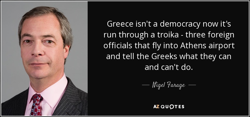Greece isn't a democracy now it's run through a troika - three foreign officials that fly into Athens airport and tell the Greeks what they can and can't do. - Nigel Farage