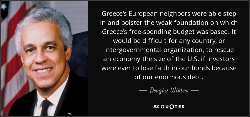 Greece's European neighbors were able step in and bolster the weak foundation on which Greece's free-spending budget was based. It would be difficult for any country, or intergovernmental organization, to rescue an economy the size of the U.S. if investors were ever to lose faith in our bonds because of our enormous debt. - Douglas Wilder