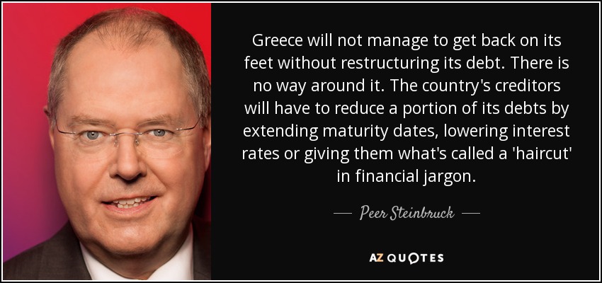 Greece will not manage to get back on its feet without restructuring its debt. There is no way around it. The country's creditors will have to reduce a portion of its debts by extending maturity dates, lowering interest rates or giving them what's called a 'haircut' in financial jargon. - Peer Steinbruck