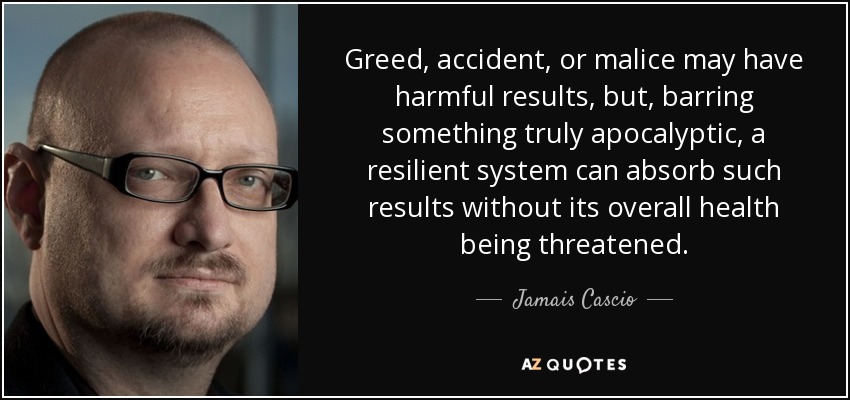 Greed, accident, or malice may have harmful results, but, barring something truly apocalyptic, a resilient system can absorb such results without its overall health being threatened. - Jamais Cascio