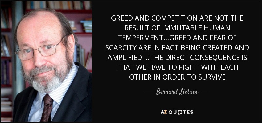 GREED AND COMPETITION ARE NOT THE RESULT OF IMMUTABLE HUMAN TEMPERMENT…GREED AND FEAR OF SCARCITY ARE IN FACT BEING CREATED AND AMPLIFIED …THE DIRECT CONSEQUENCE IS THAT WE HAVE TO FIGHT WITH EACH OTHER IN ORDER TO SURVIVE - Bernard Lietaer