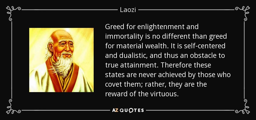 Greed for enlightenment and immortality is no different than greed for material wealth. It is self-centered and dualistic, and thus an obstacle to true attainment. Therefore these states are never achieved by those who covet them; rather, they are the reward of the virtuous. - Laozi