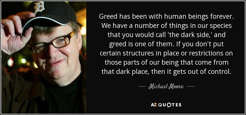 Greed has been with human beings forever. We have a number of things in our species that you would call 'the dark side,' and greed is one of them. If you don't put certain structures in place or restrictions on those parts of our being that come from that dark place, then it gets out of control. - Michael Moore