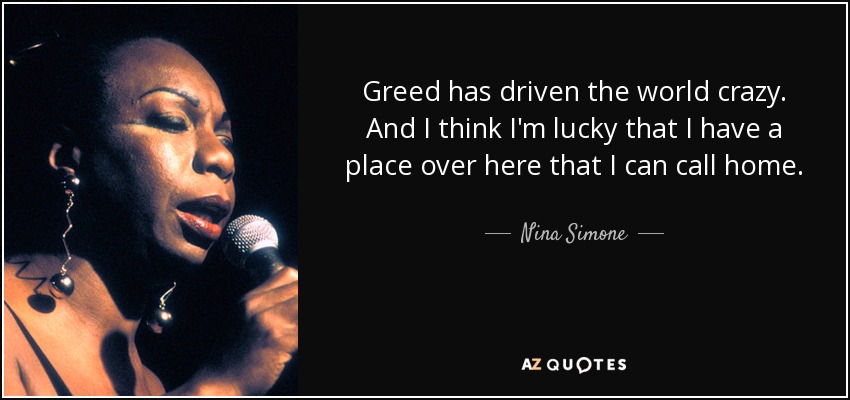 Greed has driven the world crazy. And I think I'm lucky that I have a place over here that I can call home. - Nina Simone