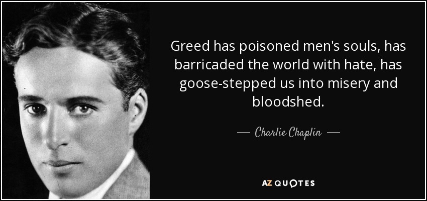 Greed has poisoned men's souls, has barricaded the world with hate, has goose-stepped us into misery and bloodshed. - Charlie Chaplin