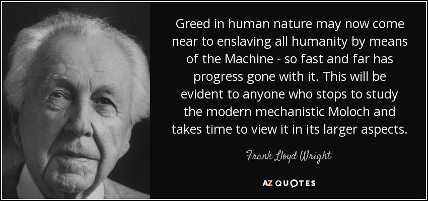 Greed in human nature may now come near to enslaving all humanity by means of the Machine - so fast and far has progress gone with it. This will be evident to anyone who stops to study the modern mechanistic Moloch and takes time to view it in its larger aspects. - Frank Lloyd Wright