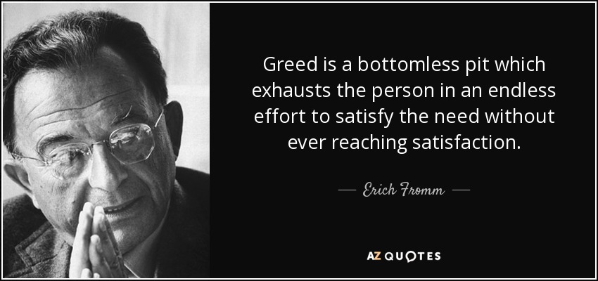 Greed is a bottomless pit which exhausts the person in an endless effort to satisfy the need without ever reaching satisfaction. - Erich Fromm