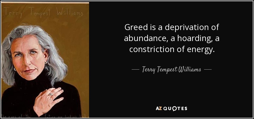 Greed is a deprivation of abundance, a hoarding, a constriction of energy. - Terry Tempest Williams