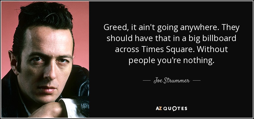 Greed, it ain't going anywhere. They should have that in a big billboard across Times Square. Without people you're nothing. - Joe Strummer