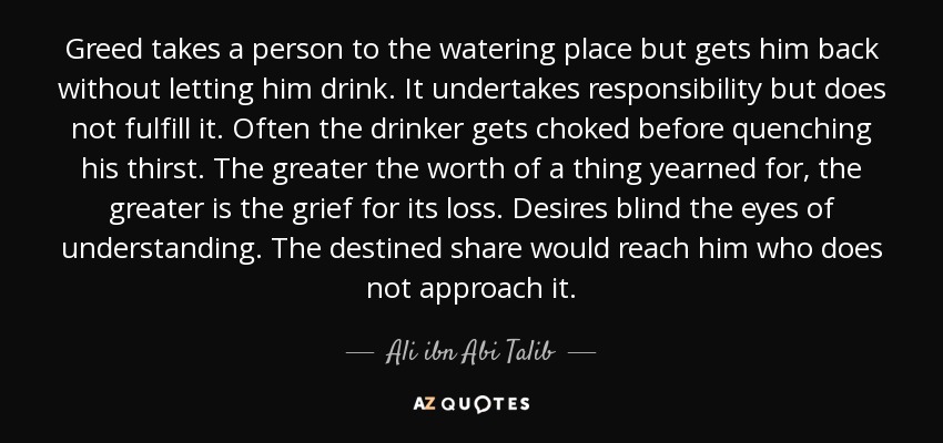 Greed takes a person to the watering place but gets him back without letting him drink. It undertakes responsibility but does not fulfill it. Often the drinker gets choked before quenching his thirst. The greater the worth of a thing yearned for, the greater is the grief for its loss. Desires blind the eyes of understanding. The destined share would reach him who does not approach it. - Ali ibn Abi Talib