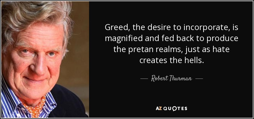 Greed, the desire to incorporate, is magnified and fed back to produce the pretan realms, just as hate creates the hells. - Robert Thurman