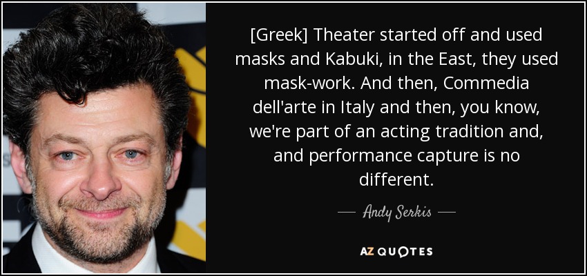[Greek] Theater started off and used masks and Kabuki, in the East, they used mask-work. And then, Commedia dell'arte in Italy and then, you know, we're part of an acting tradition and, and performance capture is no different. - Andy Serkis