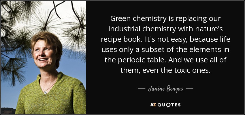 Green chemistry is replacing our industrial chemistry with nature's recipe book. It's not easy, because life uses only a subset of the elements in the periodic table. And we use all of them, even the toxic ones. - Janine Benyus