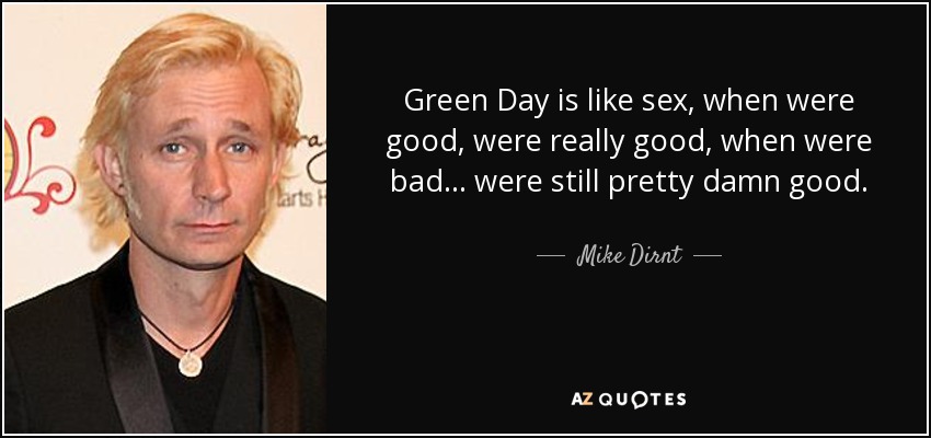 Green Day is like sex, when were good, were really good, when were bad . . . were still pretty damn good. - Mike Dirnt
