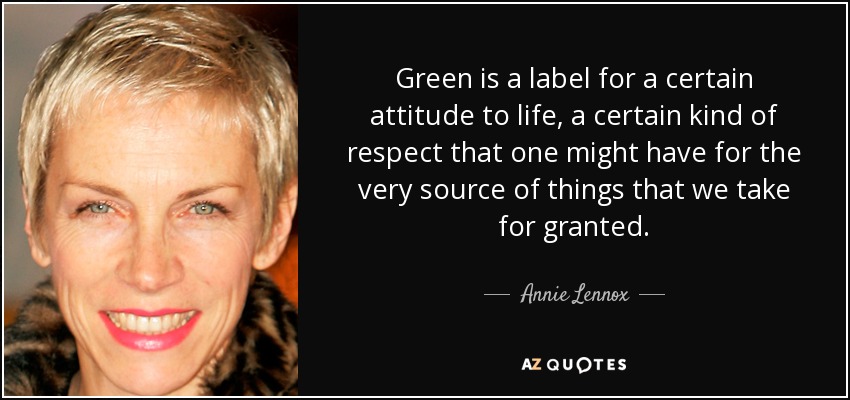 Green is a label for a certain attitude to life, a certain kind of respect that one might have for the very source of things that we take for granted. - Annie Lennox