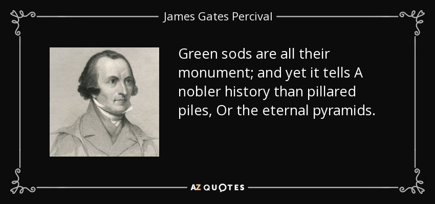 Green sods are all their monument; and yet it tells A nobler history than pillared piles, Or the eternal pyramids. - James Gates Percival